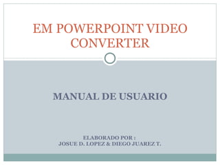 MANUAL DE USUARIO ELABORADO POR :  JOSUE D. LOPEZ & DIEGO JUAREZ T. EM POWERPOINT VIDEO CONVERTER 