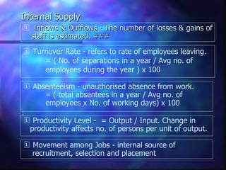 Internal Supply
 Inflows & Outflows - The number of losses & gains of
 staff is estimated. ###
 Turnover Rate - refers to rate of employees leaving.
     = ( No. of separations in a year / Avg no. of
     employees during the year ) x 100

 Absenteeism - unauthorised absence from work.
     = ( total absentees in a year / Avg no. of
     employees x No. of working days) x 100

 Productivity Level - = Output / Input. Change in
 productivity affects no. of persons per unit of output.

 Movement among Jobs - internal source of
  recruitment, selection and placement
 