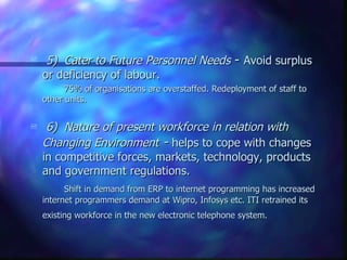     5) Cater to Future Personnel Needs - Avoid surplus
    or deficiency of labour.
          75% of organisations are overstaffed. Redeployment of staff to
    other units.


    6) Nature of present workforce in relation with
    Changing Environment - helps to cope with changes
    in competitive forces, markets, technology, products
    and government regulations.
          Shift in demand from ERP to internet programming has increased
    internet programmers demand at Wipro, Infosys etc. ITI retrained its
    existing workforce in the new electronic telephone system.
 