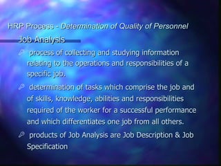 HRP Process - Determination of Quality of Personnel
   Job Analysis
       process of collecting and studying information
       relating to the operations and responsibilities of a
       specific job.
      determination of tasks which comprise the job and
       of skills, knowledge, abilities and responsibilities
       required of the worker for a successful performance
       and which differentiates one job from all others.
      products of Job Analysis are Job Description & Job
       Specification
 