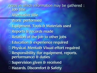 Areas in which information may be gathered :
 Job title
 Alternative title
 Work performed
 Equipment, Tools & Materials used
 Reports & records made
 Relation of the job to other jobs
 Education & experience required
 Physical, Mental& Visual effort required
 Responsibility (for equipment, reports,
  performance) & duties
 Supervision given & received
 Hazards, Discomfort & Safety
 