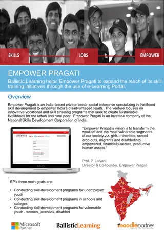 Key Challenges
EMPOWER PRAGATI
Ballistic Learning helps Empower Pragati to expand the reach of its skill
training initiatives through the use of e-Learning Portal.
Overview
Empower Pragati is an India-based private sector social enterprise specializing in livelihood
skill development to empower India’s disadvantaged youth. The venture focuses on
innovative vocational and skill straining programs that seek to create sustainable
livelihoods for the urban and rural poor. Empower Pragati is an Investee company of the
National Skills Development Corporation of India.
“Empower Pragati’s vision is to transform the
weakest and the most vulnerable segments
of our society,viz. girls, minorities, school
drop outs, migrants and disabledinto
empowered, financially-secure, productive
human assets.”	
  
Prof. P. Lalvani
Director & Co-founder, Empower Pragati
.
EP's three main goals are:
•  Conducting skill development programs for unemployed
youth
•  Conducting skill development programs in schools and
colleges
•  Conducting skill development programs for vulnerable
youth - women, juveniles, disabled
 