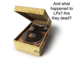 And what happened to LPs? Are they dead?