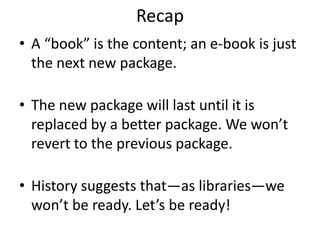 RecapA “book” is the content; an e-book is just the next new package.The new package will last until it is replaced by a better package. We won’t revert to the previous package.History suggests that—as libraries—we won’t be ready. Let’s be ready!