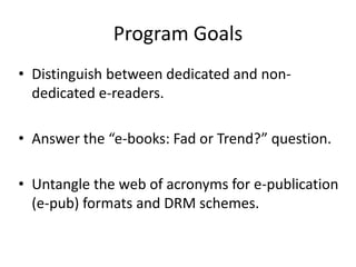 Program GoalsDistinguish between dedicated and non-dedicated e-readers.Answer the “e-books: Fad or Trend?” question.Untangle the web of acronyms for e-publication (e-pub) formats and DRM schemes.