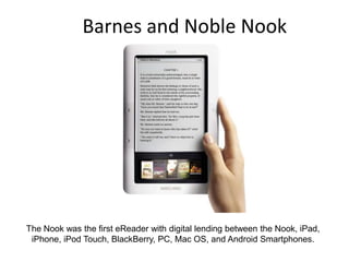Barnes and Noble NookThe Nook was the first eReader with digital lending between the Nook, iPad, iPhone, iPod Touch, BlackBerry, PC, Mac OS, and Android Smartphones. 