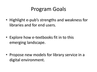 Program GoalsHighlight e-pub’s strengths and weakness for libraries and for end users. Explore how e-textbooks fit in to this emerging landscape.Propose new models for library service in a digital environment.
