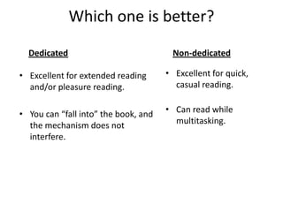 Which one is better?DedicatedNon-dedicatedExcellent for quick, casual reading.  Can read while multitasking. Excellent for extended reading and/or pleasure reading.You can “fall into” the book, and the mechanism does not interfere.