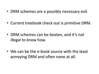 DRM schemes are a possibly necessary evil.Current treebookcheck out is primitive DRM.DRM schemes can be beaten, and it’s not illegal to know how.We can be the e-book source with the least annoying DRM and often none at all.