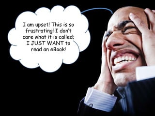 I am upset! This is so frustrating! I don’t care what it is called; I JUST WANT to read an eBook!