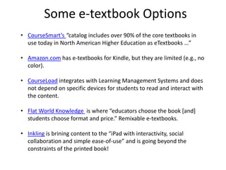 Consider this e-textbook pricing breakdown …32.3% — Publisher’s paper, printing, and editorial costs15.4% — Publisher’s Marketing Costs11.6% — Author Income10.9% — College Store Personnel10% — Publisher’s General and Administrative Expenses7% — Publisher’s Income (after tax)6.8% — College Store Operations4.9% — College Store Income (pre-tax)1.1% — Freight ExpensesSource: http://laurafreberg.com/blog/?p=1332.3% (paper, printing) + 22.6% (college store) = 54.9% of the cost of textbooks. So, why aren’t we using eTextbooks?