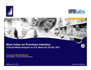 www.empowerresearch.com




Mom Index on Purchase Intention
A Social Media Analysis on U.S. Moms for Q1-Q2, 2011
                   y                          ,


 Anupama Muraleedharan
 Senior Manager - InnoLabs, EmPower Research




EmPower Research11, 2011
 Monday, July LLC. All Rights Reserved.        Listen. Learn. EmPower        Listen. Learn. EmPower
                                                                                              1
 
