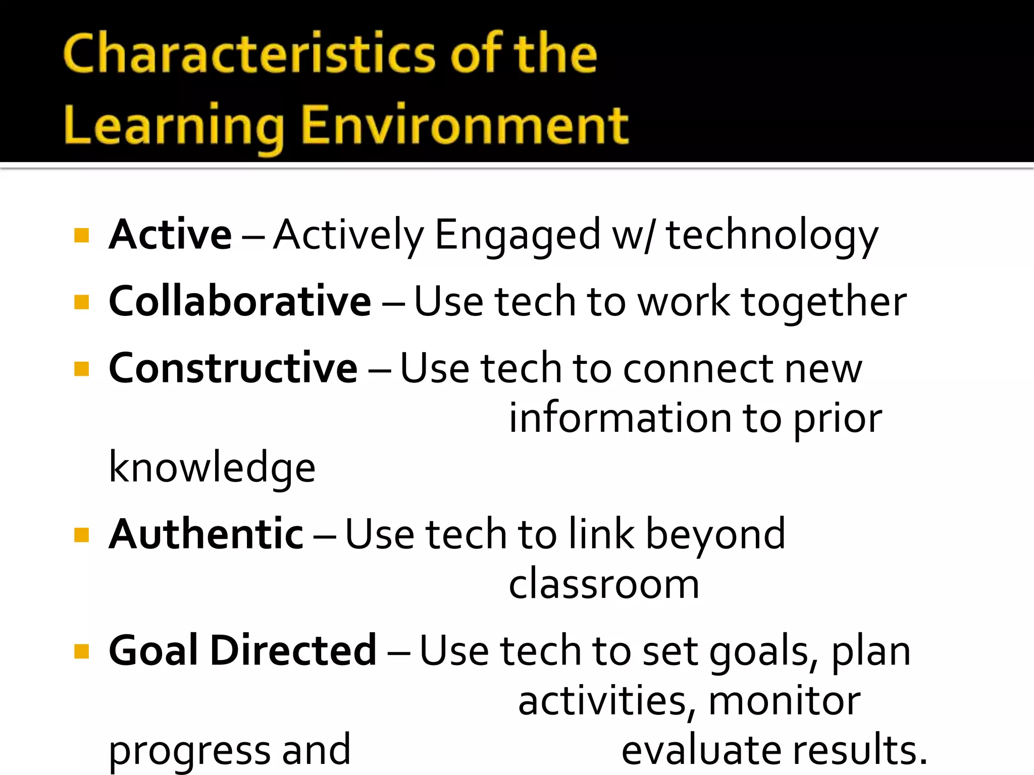    Active – Actively Engaged w/ technology
   Collaborative – Use tech to work together
   Constructive – Use tech to connect new
                         information to prior
    knowledge
   Authentic – Use tech to link beyond
                         classroom
   Goal Directed – Use tech to set goals, plan
                          activities, monitor
    progress and                evaluate results.
 