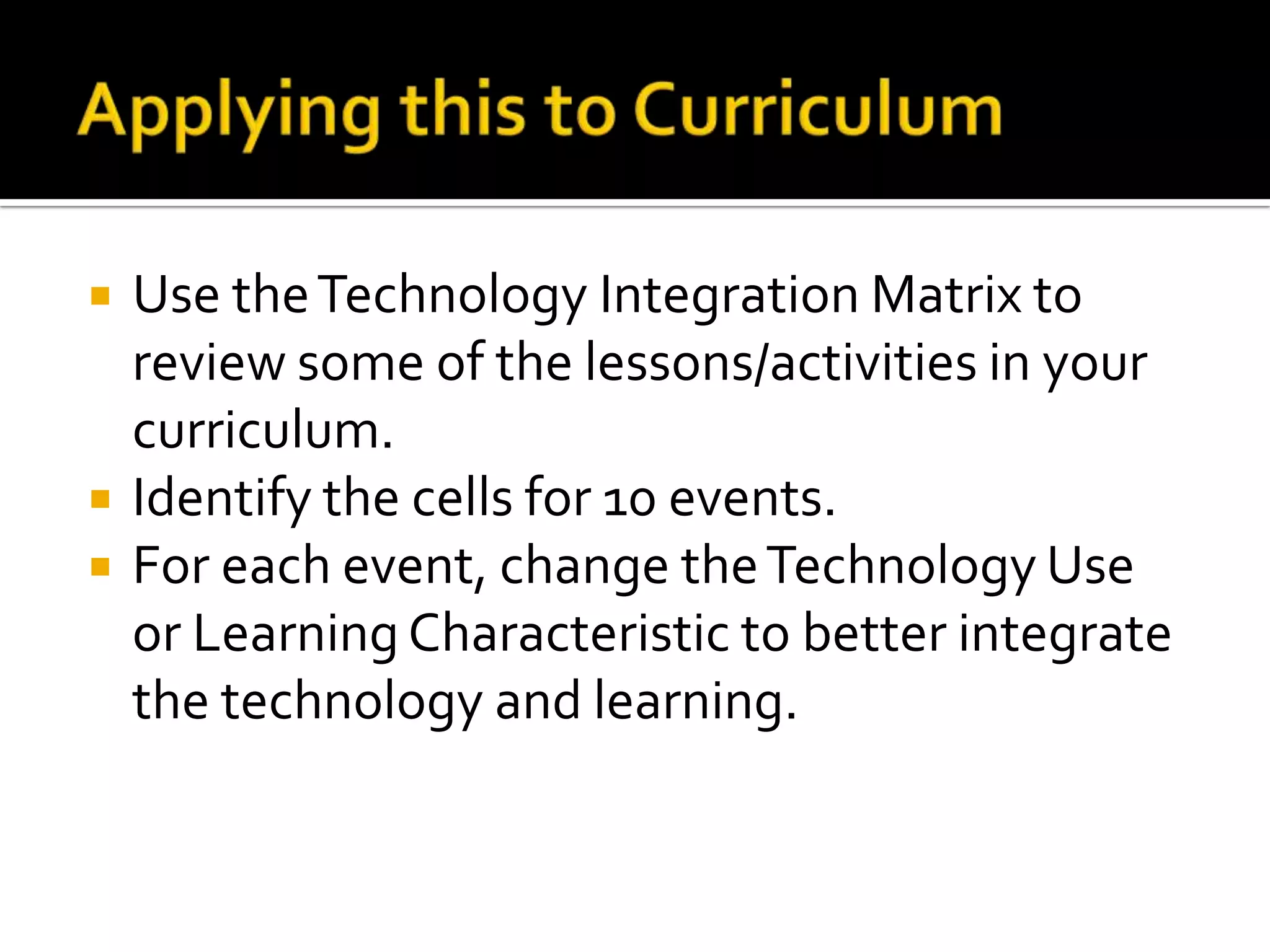    Use the Technology Integration Matrix to
    review some of the lessons/activities in your
    curriculum.
   Identify the cells for 10 events.
   For each event, change the Technology Use
    or Learning Characteristic to better integrate
    the technology and learning.
 