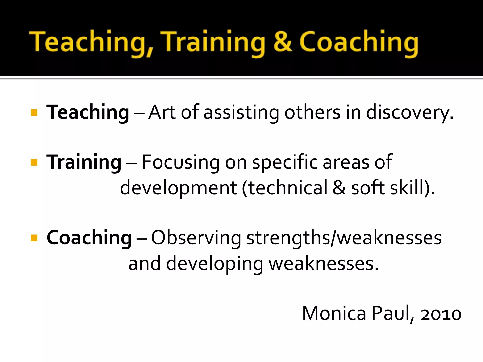    Teaching – Art of assisting others in discovery.

   Training – Focusing on specific areas of
            development (technical & soft skill).

   Coaching – Observing strengths/weaknesses
            and developing weaknesses.

                                  Monica Paul, 2010
 
