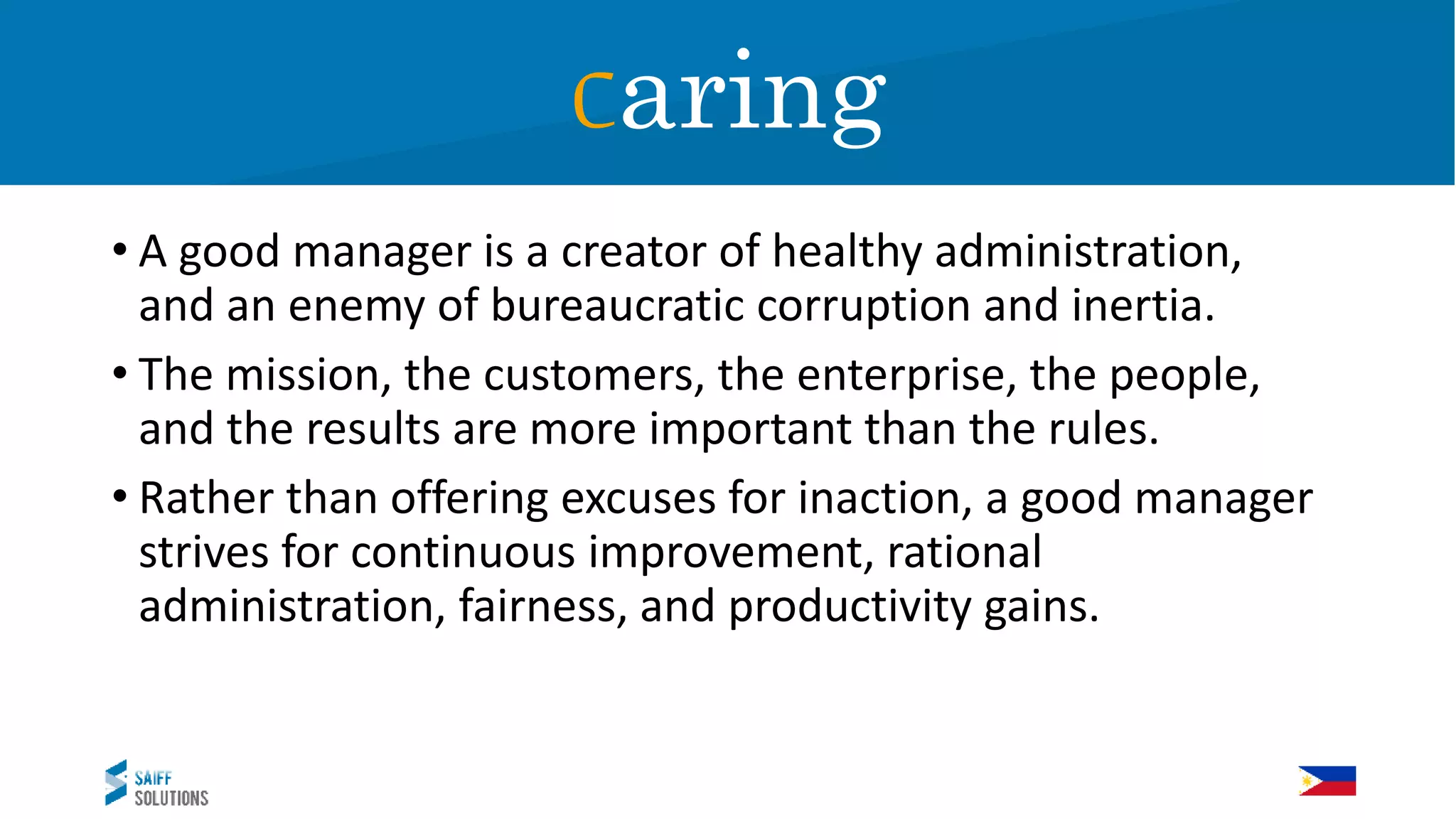 Caring
• A good manager is a creator of healthy administration,
and an enemy of bureaucratic corruption and inertia.
• The mission, the customers, the enterprise, the people,
and the results are more important than the rules.
• Rather than offering excuses for inaction, a good manager
strives for continuous improvement, rational
administration, fairness, and productivity gains.
Caring
 