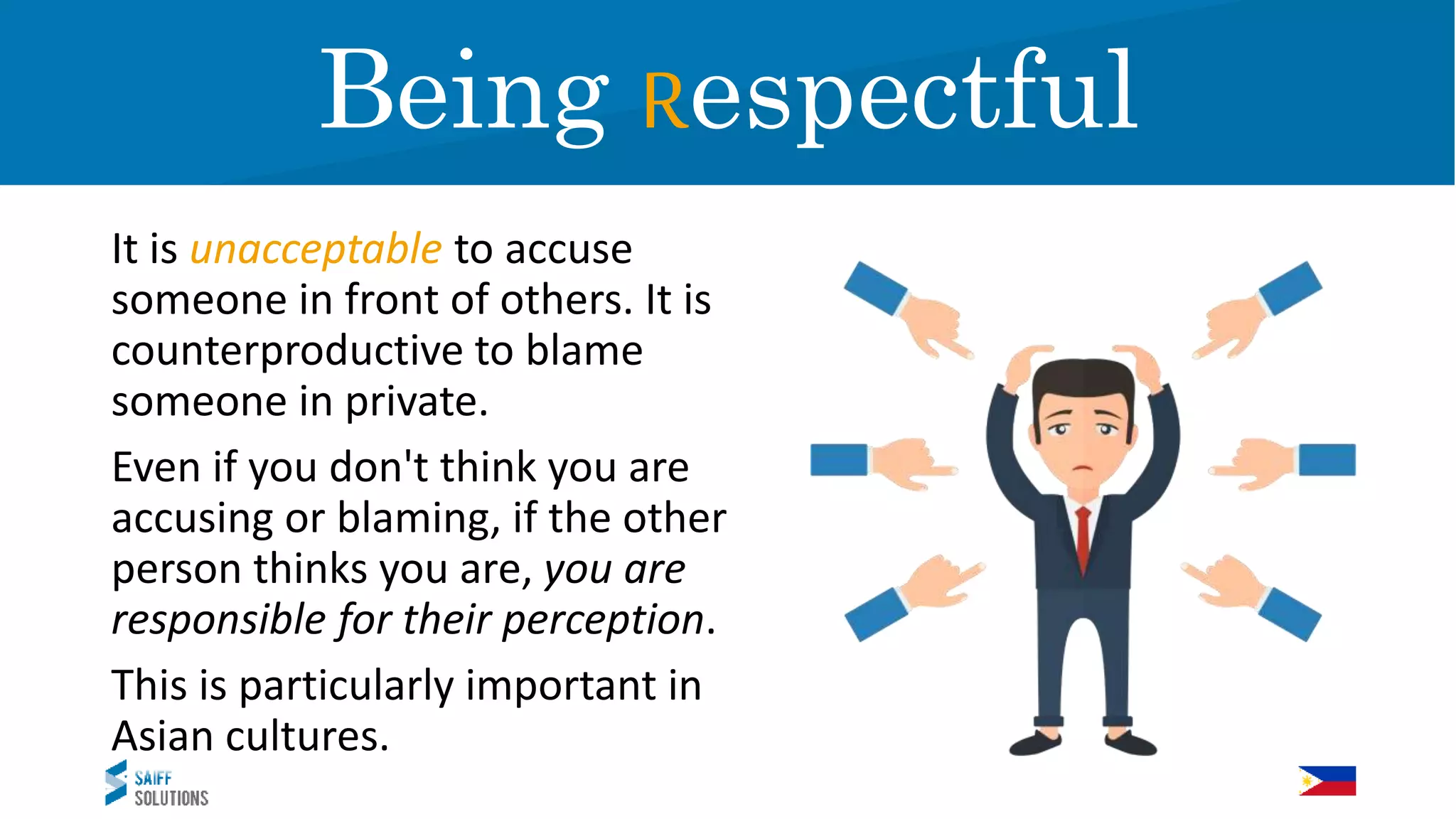 It is unacceptable to accuse
someone in front of others. It is
counterproductive to blame
someone in private.
Even if you don't think you are
accusing or blaming, if the other
person thinks you are, you are
responsible for their perception.
This is particularly important in
Asian cultures.
RespectBeing Respectful
 