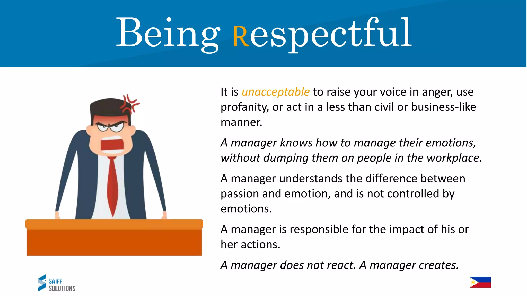 It is unacceptable to raise your voice in anger, use
profanity, or act in a less than civil or business-like
manner.
A manager knows how to manage their emotions,
without dumping them on people in the workplace.
A manager understands the difference between
passion and emotion, and is not controlled by
emotions.
A manager is responsible for the impact of his or
her actions.
A manager does not react. A manager creates.
RespectBeing Respectful
 
