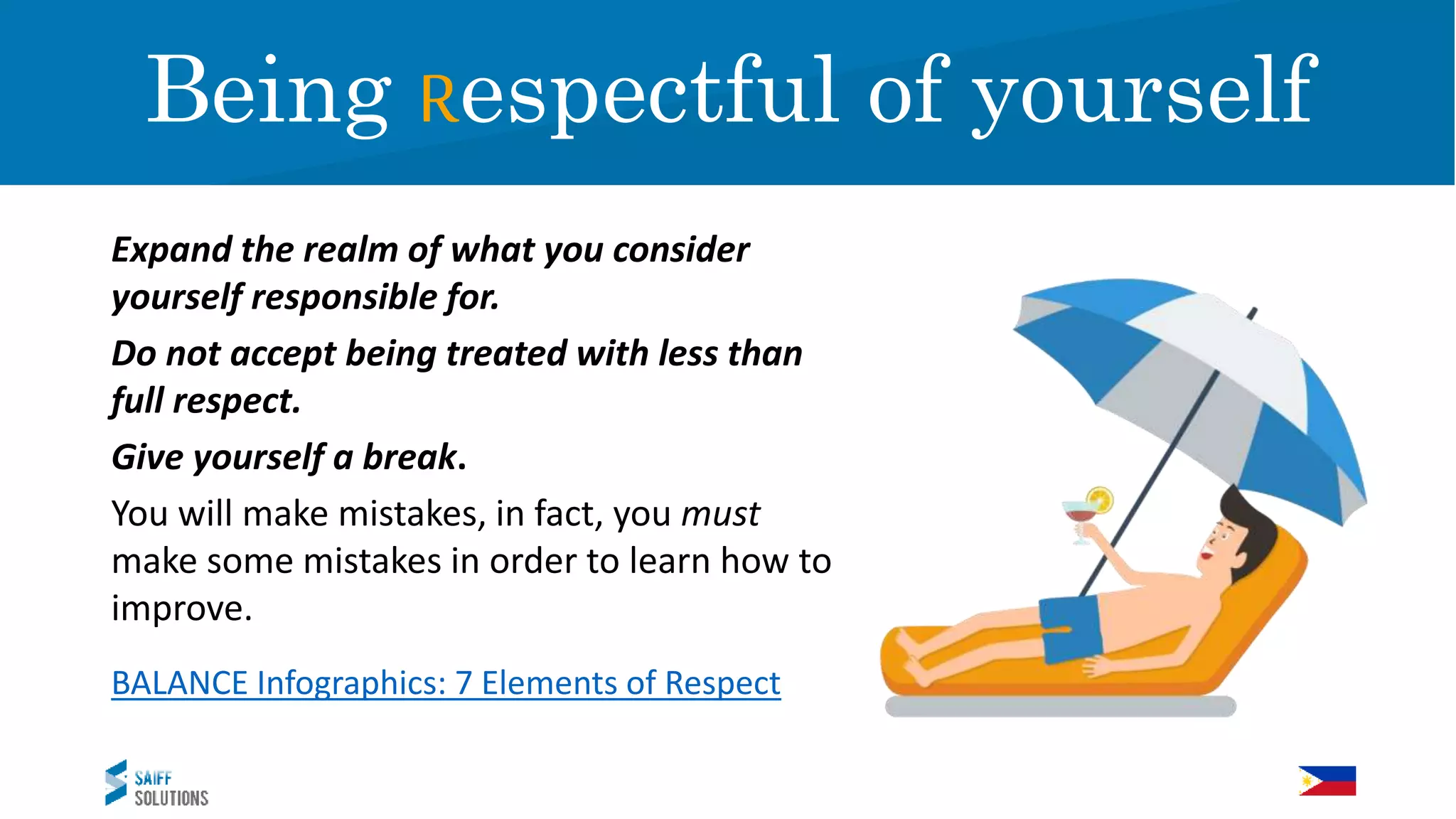Expand the realm of what you consider
yourself responsible for.
Do not accept being treated with less than
full respect.
Give yourself a break.
You will make mistakes, in fact, you must
make some mistakes in order to learn how to
improve.
BALANCE Infographics: 7 Elements of Respect
RespectBeing Respectful of yourself
 