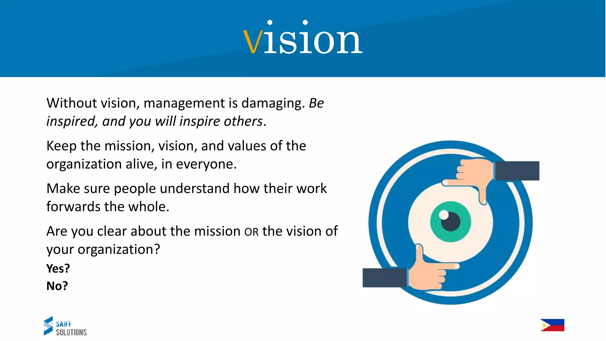 Vision
Without vision, management is damaging. Be
inspired, and you will inspire others.
Keep the mission, vision, and values of the
organization alive, in everyone.
Make sure people understand how their work
forwards the whole.
Are you clear about the mission OR the vision of
your organization?
Yes?
No?
Vision
 