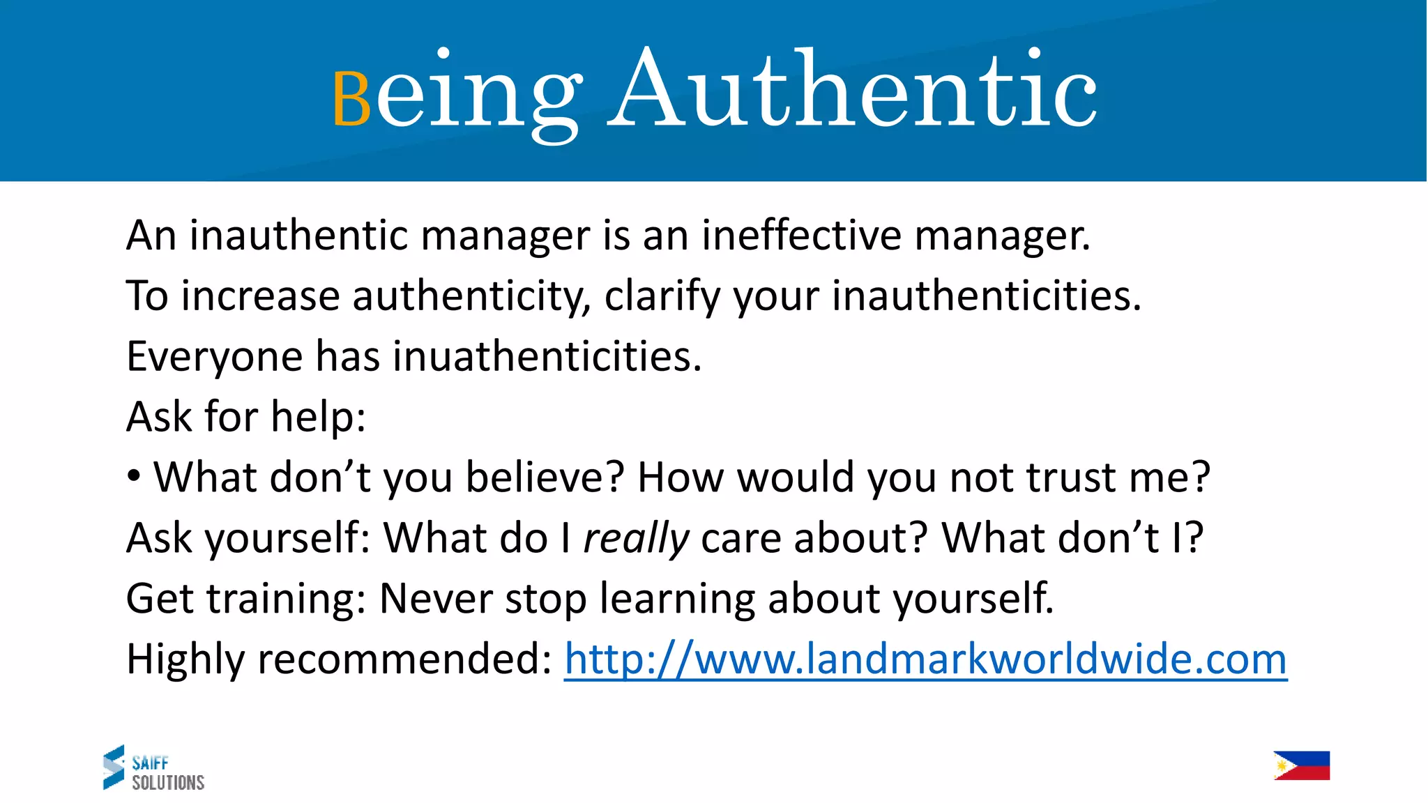 An inauthentic manager is an ineffective manager.
To increase authenticity, clarify your inauthenticities.
Everyone has inuathenticities.
Ask for help:
• What don’t you believe? How would you not trust me?
Ask yourself: What do I really care about? What don’t I?
Get training: Never stop learning about yourself.
Highly recommended: http://www.landmarkworldwide.com
Being Authentic
 