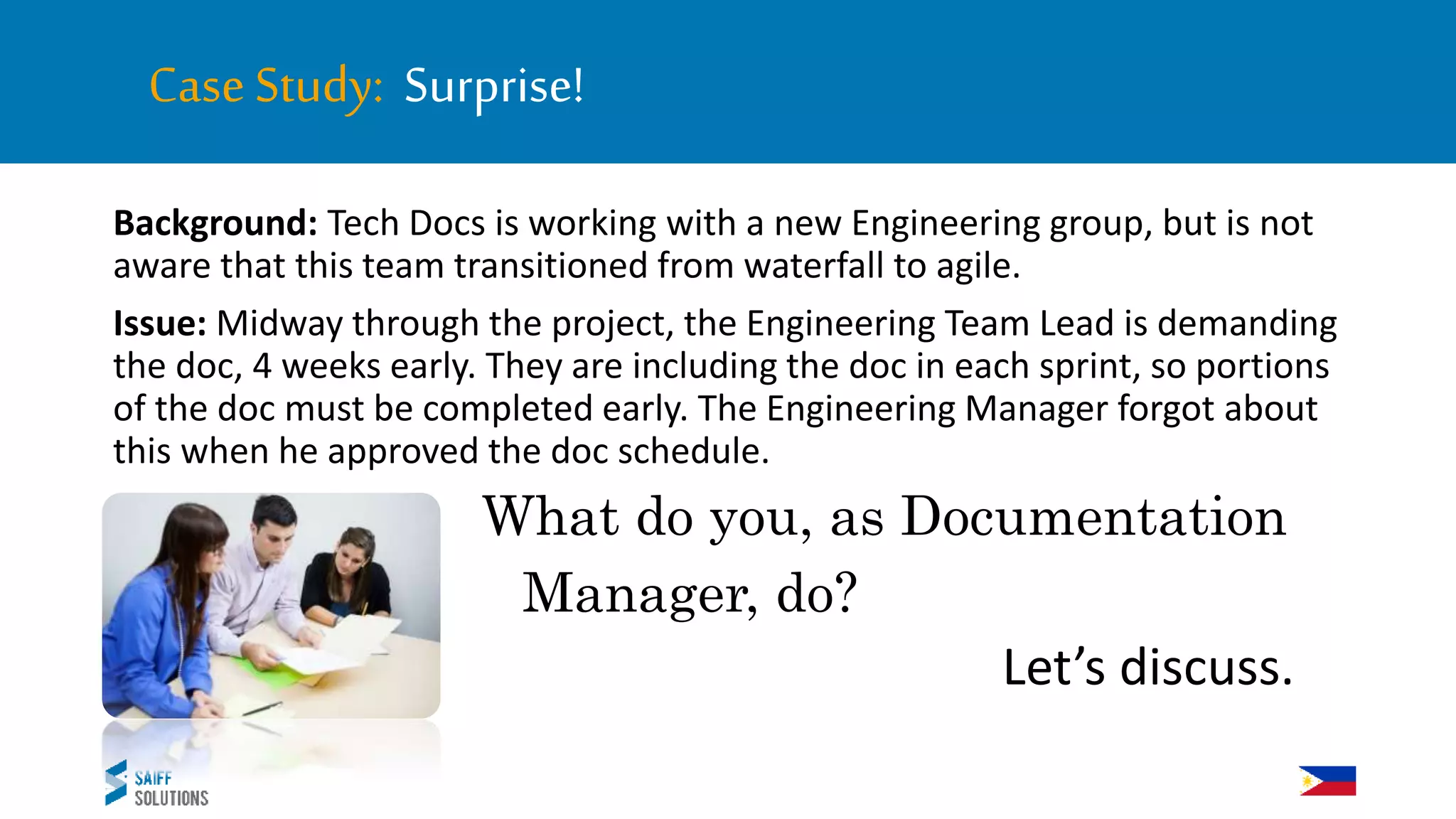 CaseStudy: Surprise!
Background: Tech Docs is working with a new Engineering group, but is not
aware that this team transitioned from waterfall to agile.
Issue: Midway through the project, the Engineering Team Lead is demanding
the doc, 4 weeks early. They are including the doc in each sprint, so portions
of the doc must be completed early. The Engineering Manager forgot about
this when he approved the doc schedule.
What do you, as Documentation
Manager, do?
Let’s discuss.
 