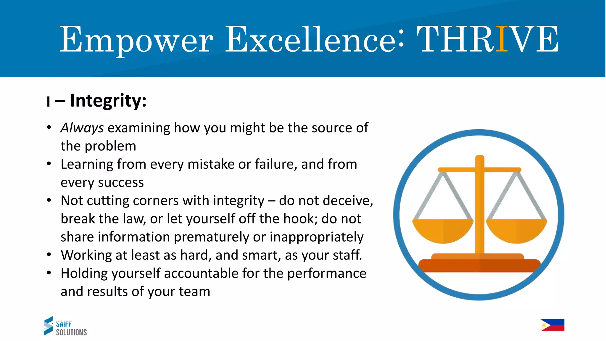Expect Excellence!
I – Integrity:
Empower Excellence: THRIVE
• Always examining how you might be the source of
the problem
• Learning from every mistake or failure, and from
every success
• Not cutting corners with integrity – do not deceive,
break the law, or let yourself off the hook; do not
share information prematurely or inappropriately
• Working at least as hard, and smart, as your staff.
• Holding yourself accountable for the performance
and results of your team
 