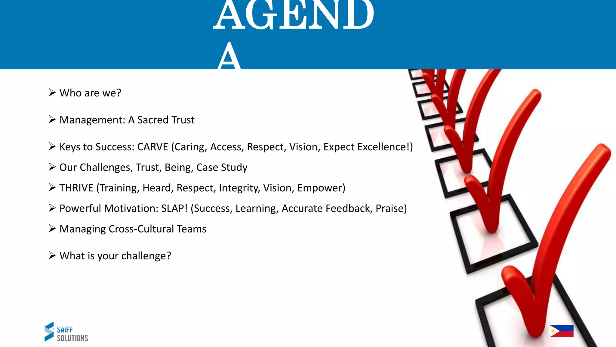 AGEND
A
 Who are we?
 Management: A Sacred Trust
 Keys to Success: CARVE (Caring, Access, Respect, Vision, Expect Excellence!)
 Our Challenges, Trust, Being, Case Study
 THRIVE (Training, Heard, Respect, Integrity, Vision, Empower)
 Powerful Motivation: SLAP! (Success, Learning, Accurate Feedback, Praise)
 Managing Cross-Cultural Teams
 What is your challenge?
 