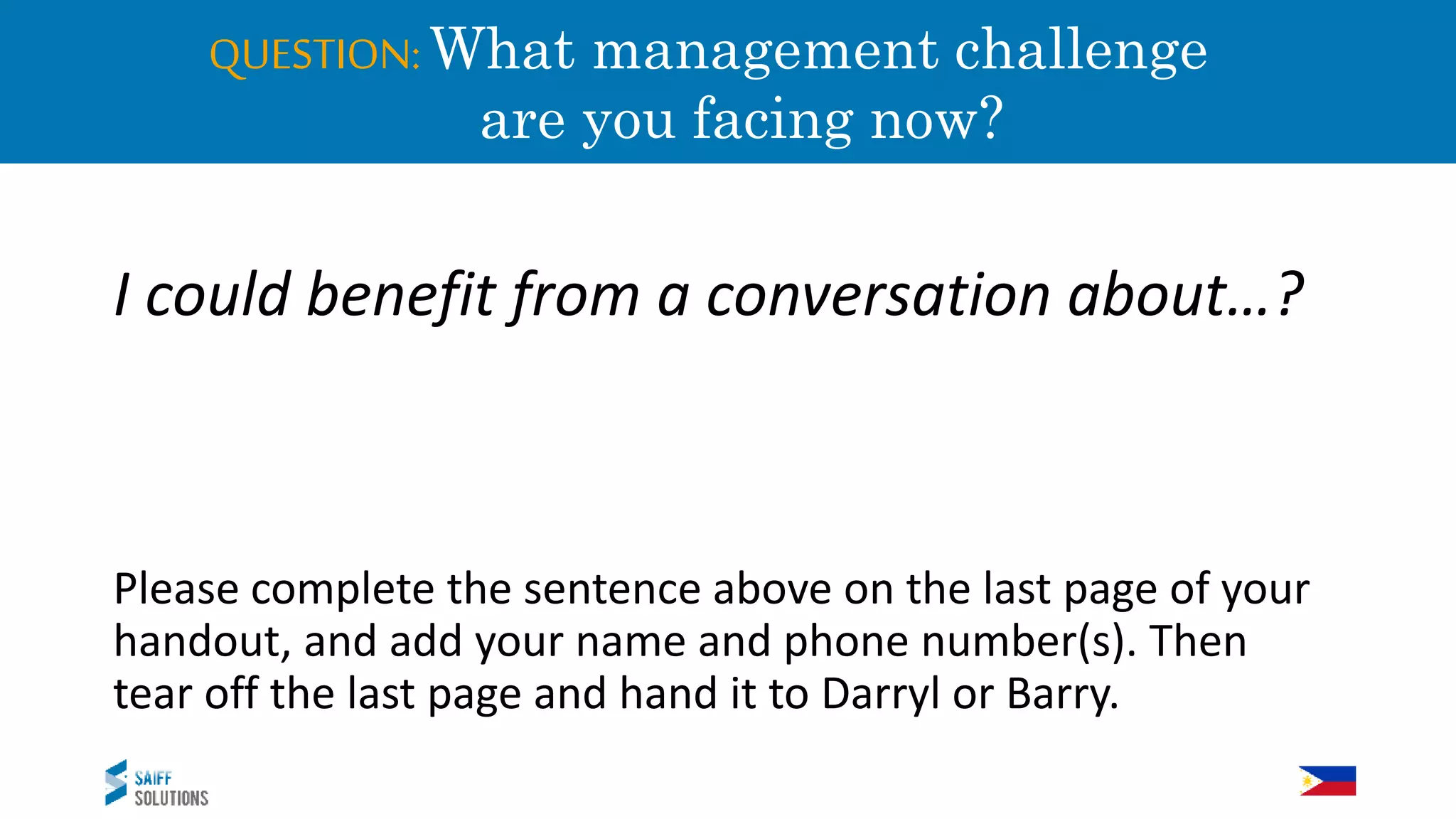 QUESTION:What management challenge
a are you facing now?
I could benefit from a conversation about…?
Please complete the sentence above on the last page of your
handout, and add your name and phone number(s). Then
tear off the last page and hand it to Darryl or Barry.
 
