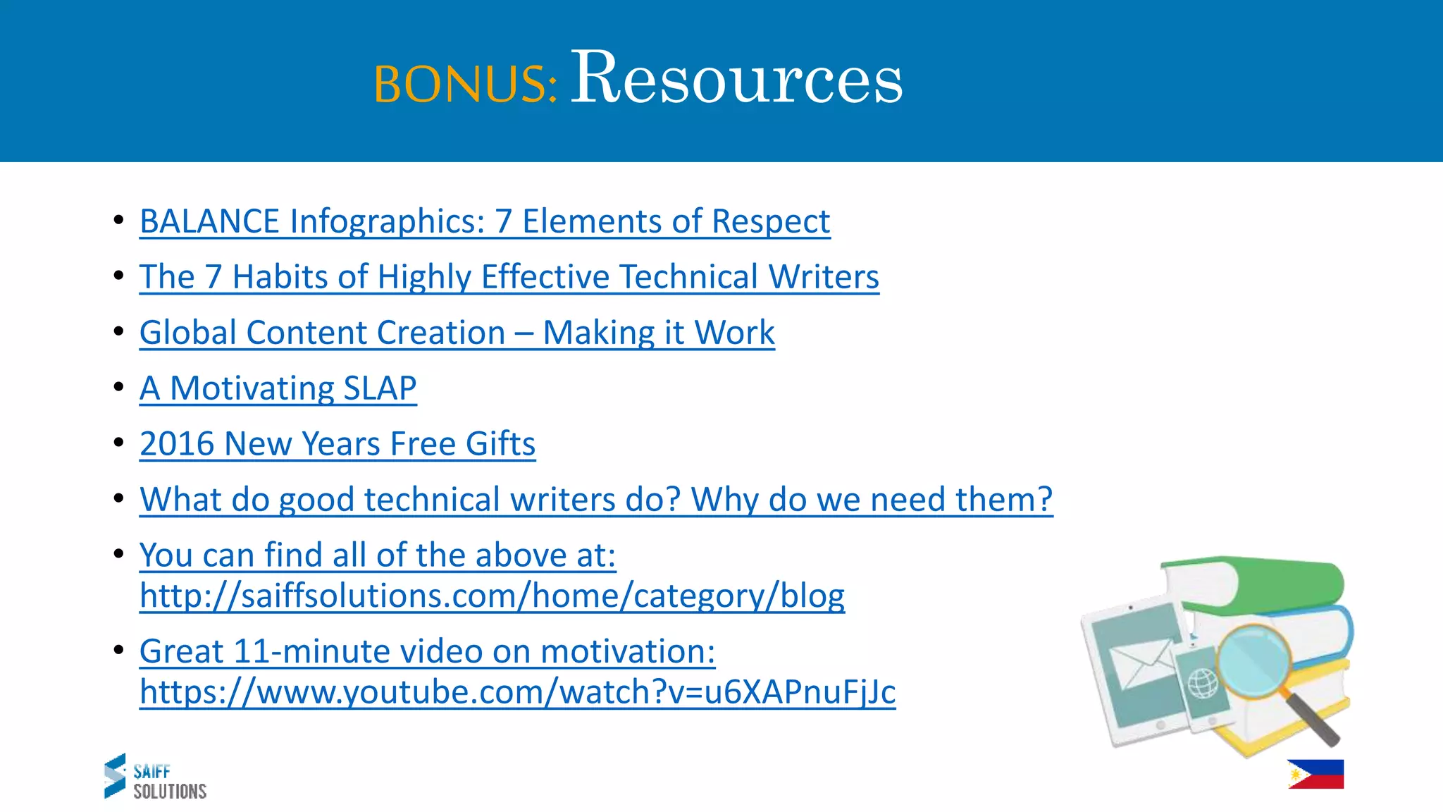 BONUS: Resources
• BALANCE Infographics: 7 Elements of Respect
• The 7 Habits of Highly Effective Technical Writers
• Global Content Creation – Making it Work
• A Motivating SLAP
• 2016 New Years Free Gifts
• What do good technical writers do? Why do we need them?
• You can find all of the above at:
http://saiffsolutions.com/home/category/blog
• Great 11-minute video on motivation:
https://www.youtube.com/watch?v=u6XAPnuFjJc
 