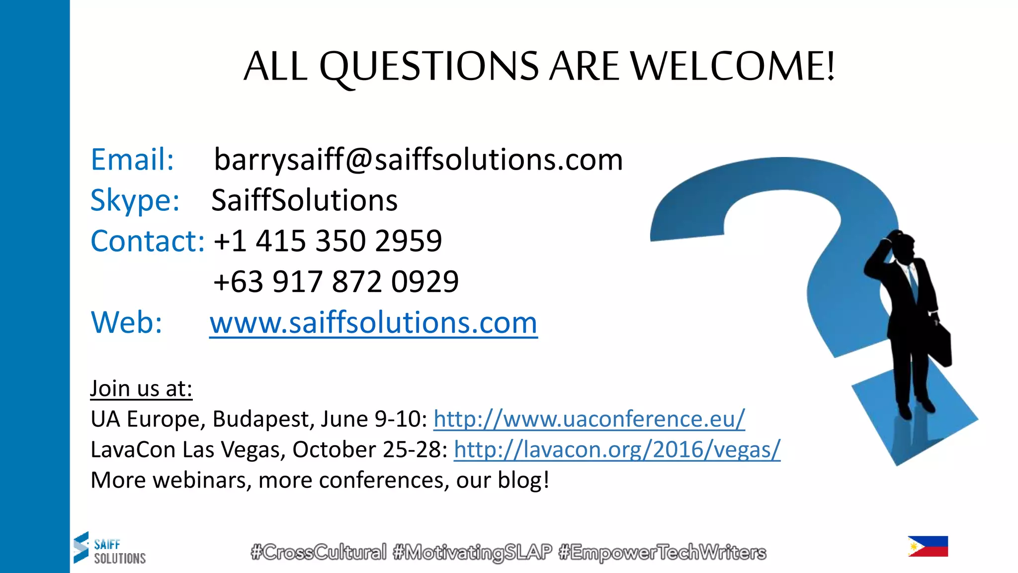 Email: barrysaiff@saiffsolutions.com
Skype: SaiffSolutions
Contact: +1 415 350 2959
+63 917 872 0929
Web: www.saiffsolutions.com
Join us at:
UA Europe, Budapest, June 9-10: http://www.uaconference.eu/
LavaCon Las Vegas, October 25-28: http://lavacon.org/2016/vegas/
More webinars, more conferences, our blog!
ALL QUESTIONS ARE WELCOME!
 