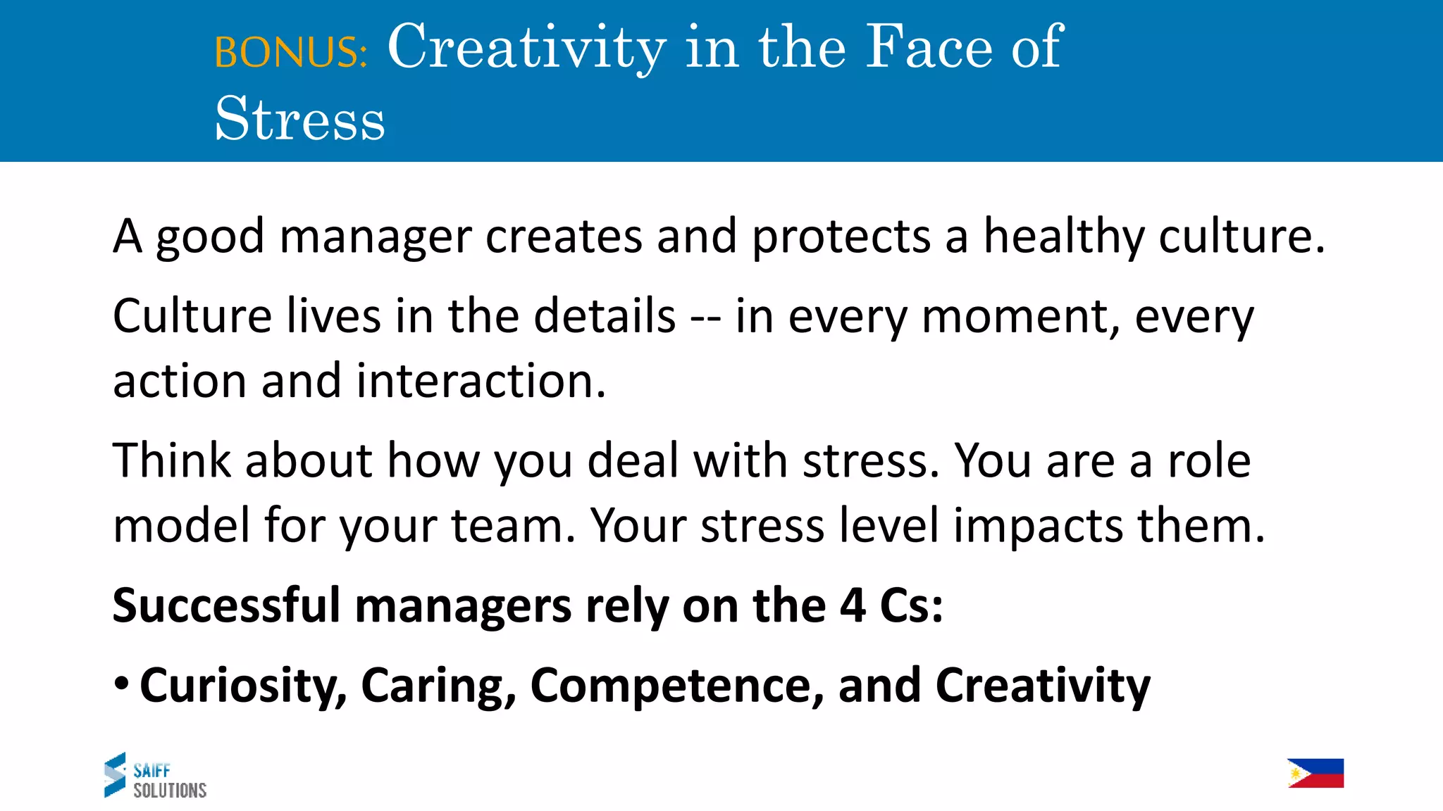 BONUS: Creativity in the Face of
Stress
A good manager creates and protects a healthy culture.
Culture lives in the details -- in every moment, every
action and interaction.
Think about how you deal with stress. You are a role
model for your team. Your stress level impacts them.
Successful managers rely on the 4 Cs:
•Curiosity, Caring, Competence, and Creativity
 