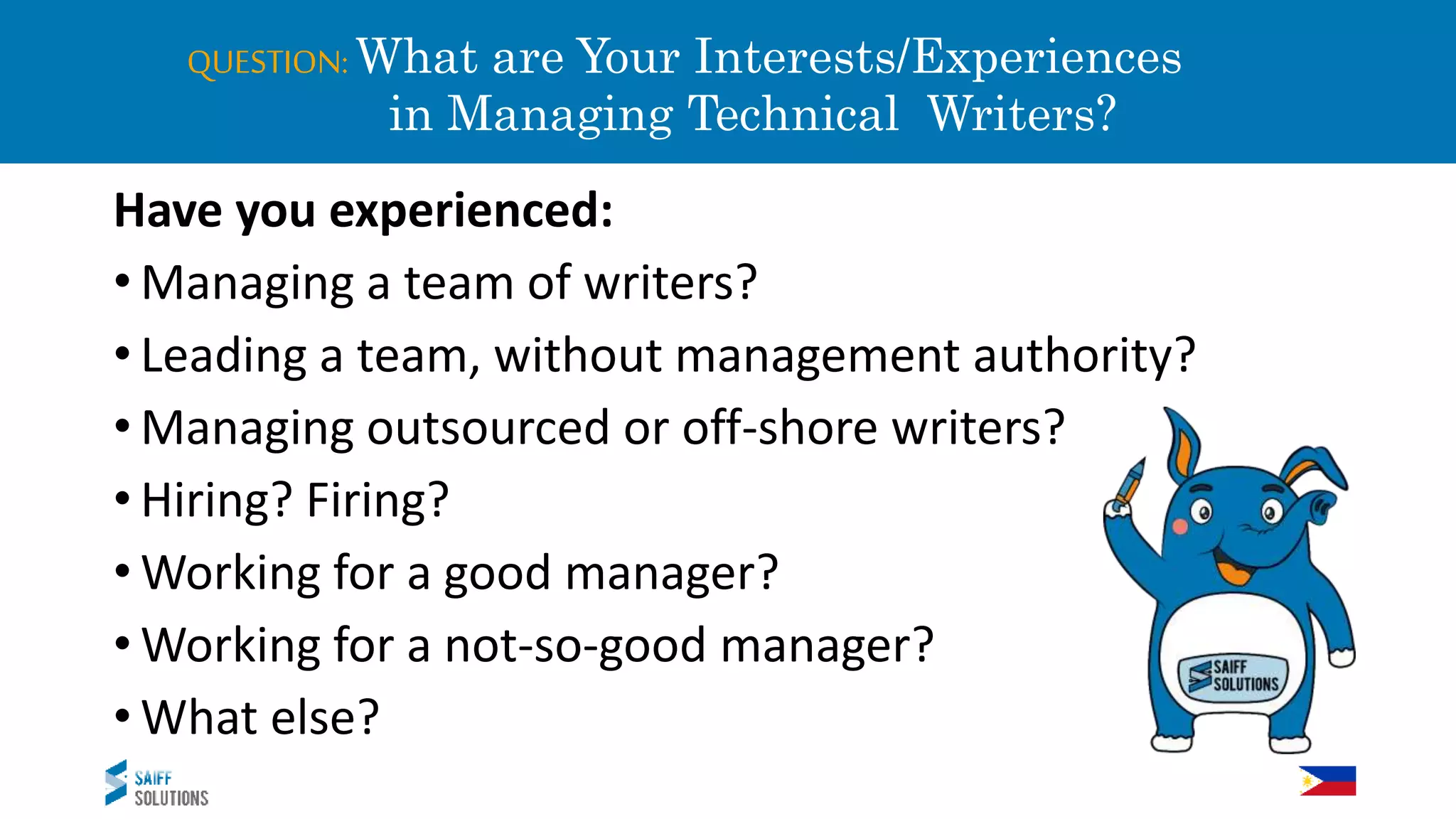 QUESTION: What are Your Interests/Experiences
in Managing Technical Writers?
Have you experienced:
• Managing a team of writers?
• Leading a team, without management authority?
• Managing outsourced or off-shore writers?
• Hiring? Firing?
• Working for a good manager?
• Working for a not-so-good manager?
• What else?
 