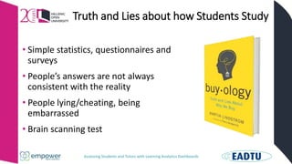 Assessing Students and Tutors with Learning Analytics Dashboards
Truth and Lies about how Students Study
• Simple statistics, questionnaires and
surveys
• People’s answers are not always
consistent with the reality
• People lying/cheating, being
embarrassed
• Brain scanning test
 