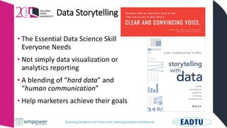 Assessing Students and Tutors with Learning Analytics Dashboards
Data Storytelling
• The Essential Data Science Skill
Everyone Needs
• Not simply data visualization or
analytics reporting
• A blending of “hard data” and
“human communication”
• Help marketers achieve their goals
 