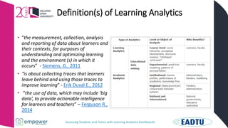 Assessing Students and Tutors with Learning Analytics Dashboards
Definition(s) of Learning Analytics
• “the measurement, collection, analysis
and reporting of data about learners and
their contexts, for purposes of
understanding and optimizing learning
and the environment (s) in which it
occurs” - Siemens, G., 2011
• “is about collecting traces that learners
leave behind and using those traces to
improve learning” - Erik Duval E., 2012
• “the use of data, which may include ‘big
data’, to provide actionable intelligence
for learners and teachers” – Ferguson R.,
2014
 