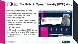 Assessing Students and Tutors with Learning Analytics Dashboards
The Hellenic Open University (HOU) story
• Officially established in 1997
• The only University in Greece that
exclusively offers “distance”
education programs
• Four Schools (Humanities, Social
Sciences, Science and Technology,
and Applied Arts)
• > 40 programs
• ≈ 50 faculty members, 2000 Adjunct
lecturers/instructors, 40K students,
220 employees, 12 km2 building
facilities
 