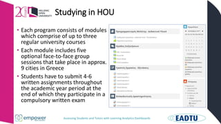 Assessing Students and Tutors with Learning Analytics Dashboards
Studying in HOU
• Each program consists of modules
which comprise of up to three
regular university courses
• Each module includes five
optional face-to-face group
sessions that take place in approx.
9 cities in Greece
• Students have to submit 4-6
written assignments throughout
the academic year period at the
end of which they participate in a
compulsory written exam
 