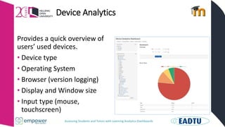 Assessing Students and Tutors with Learning Analytics Dashboards
Device Analytics
Provides a quick overview of
users’ used devices.
• Device type
• Operating System
• Browser (version logging)
• Display and Window size
• Input type (mouse,
touchscreen)
 