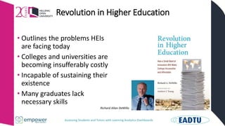 Assessing Students and Tutors with Learning Analytics Dashboards
Revolution in Higher Education
• Outlines the problems HEIs
are facing today
• Colleges and universities are
becoming insufferably costly
• Incapable of sustaining their
existence
• Many graduates lack
necessary skills
Richard Allan DeMillo
 