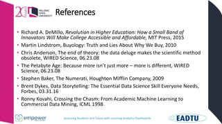 Assessing Students and Tutors with Learning Analytics Dashboards
References
• Richard A. DeMillo, Revolution in Higher Education: How a Small Band of
Innovators Will Make College Accessible and Affordable, MIT Press, 2015
• Martin Lindstrom, Buyology: Truth and Lies About Why We Buy, 2010
• Chris Anderson, The end of theory: the data deluge makes the scientific method
obsolete, WIRED Science, 06.23.08
• The Petabyte Age: Because more isn’t just more – more is different, WIRED
Science, 06.23.08
• Stephen Baker, The Numerati, Houghton Mifflin Company, 2009
• Brent Dykes, Data Storytelling: The Essential Data Science Skill Everyone Needs,
Forbes, 03.31.16
• Ronny Kovahi, Crossing the Chasm: From Academic Machine Learning to
Commercial Data Mining, ICML 1998
 