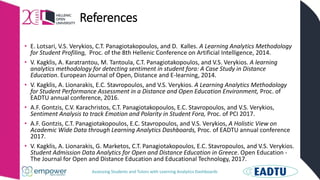 Assessing Students and Tutors with Learning Analytics Dashboards
References
• E. Lotsari, V.S. Verykios, C.T. Panagiotakopoulos, and D. Kalles. A Learning Analytics Methodology
for Student Profiling, Proc. of the 8th Hellenic Conference on Artificial Intelligence, 2014.
• V. Kagklis, A. Karatrantou, M. Tantoula, C.T. Panagiotakopoulos, and V.S. Verykios. A learning
analytics methodology for detecting sentiment in student fora: A Case Study in Distance
Education. European Journal of Open, Distance and E-learning, 2014.
• V. Kagklis, A. Lionarakis, E.C. Stavropoulos, and V.S. Verykios. A Learning Analytics Methodology
for Student Performance Assessment in a Distance and Open Education Environment, Proc. of
EADTU annual conference, 2016.
• A.F. Gontzis, C.V. Karachristos, C.T. Panagiotakopoulos, E.C. Stavropoulos, and V.S. Verykios,
Sentiment Analysis to track Emotion and Polarity in Student Fora, Proc. of PCI 2017.
• A.F. Gontzis, C.T. Panagiotakopoulos, E.C. Stavropoulos, and V.S. Verykios, A Holistic View on
Academic Wide Data through Learning Analytics Dashboards, Proc. of EADTU annual conference
2017.
• V. Kagklis, A. Lionarakis, G. Marketos, C.T. Panagiotakopoulos, E.C. Stavropoulos, and V.S. Verykios.
Student Admission Data Analytics for Open and Distance Education in Greece. Open Education -
The Journal for Open and Distance Education and Educational Technology, 2017.
 