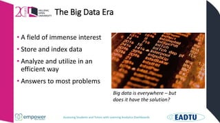 Assessing Students and Tutors with Learning Analytics Dashboards
The Big Data Era
• A field of immense interest
• Store and index data
• Analyze and utilize in an
efficient way
• Answers to most problems
Big data is everywhere – but
does it have the solution?
 