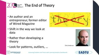 Assessing Students and Tutors with Learning Analytics Dashboards
The End of Theory
Chris Anderson
• An author and an
entrepreneur, former editor
of Wired Magazine
• Shift in the way we look at
data
• Rather than developing a
theory
• Look for patterns, outliers, …
 