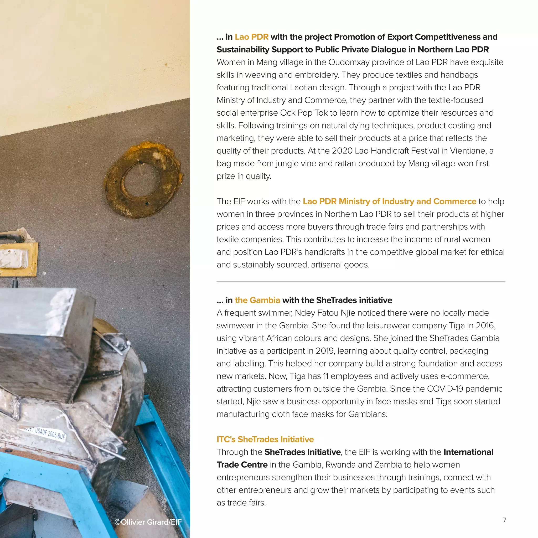 7
… in the Gambia with the SheTrades initiative
A frequent swimmer, Ndey Fatou Njie noticed there were no locally made
swimwear in the Gambia. She found the leisurewear company Tiga in 2016,
using vibrant African colours and designs. She joined the SheTrades Gambia
initiative as a participant in 2019, learning about quality control, packaging
and labelling. This helped her company build a strong foundation and access
new markets. Now, Tiga has 11 employees and actively uses e-commerce,
attracting customers from outside the Gambia. Since the COVID-19 pandemic
started, Njie saw a business opportunity in face masks and Tiga soon started
manufacturing cloth face masks for Gambians.
ITC's SheTrades Initiative
Through the SheTrades Initiative, the EIF is working with the International
Trade Centre in the Gambia, Rwanda and Zambia to help women
entrepreneurs strengthen their businesses through trainings, connect with
other entrepreneurs and grow their markets by participating to events such
as trade fairs.
©Ollivier Girard/EIF
… in Lao PDR with the project Promotion of Export Competitiveness and
Sustainability Support to Public Private Dialogue in Northern Lao PDR
Women in Mang village in the Oudomxay province of Lao PDR have exquisite
skills in weaving and embroidery. They produce textiles and handbags
featuring traditional Laotian design. Through a project with the Lao PDR
Ministry of Industry and Commerce, they partner with the textile-focused
social enterprise Ock Pop Tok to learn how to optimize their resources and
skills. Following trainings on natural dying techniques, product costing and
marketing, they were able to sell their products at a price that reflects the
quality of their products. At the 2020 Lao Handicraft Festival in Vientiane, a
bag made from jungle vine and rattan produced by Mang village won first
prize in quality.
The EIF works with the Lao PDR Ministry of Industry and Commerce to help
women in three provinces in Northern Lao PDR to sell their products at higher
prices and access more buyers through trade fairs and partnerships with
textile companies. This contributes to increase the income of rural women
and position Lao PDR’s handicrafts in the competitive global market for ethical
and sustainably sourced, artisanal goods.
 