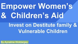 Empower Women’s
& Children’s Aid
Invest on Destitute family &
Vulnerable Children
By Aynalme Woldargay
 