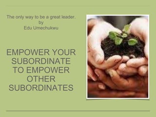 EMPOWER YOUR
SUBORDINATE
TO EMPOWER
OTHER
SUBORDINATES
The only way to be a great leader.
by
Edu Umechukwu
 