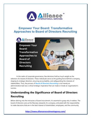 https://www.alliancerecruitmentagency.com/
Empower Your Board: Transformative
Approaches to Board of Directors Recruiting
In the realm of corporate governance, few decisions hold as much weight as the
selection of a board of directors. These individuals serve as the guiding force behind a company,
shaping its strategic direction, ensuring accountability, and safeguarding the interests of
stakeholders. Thus, the process of Board of Directors Recruiting is not merely an
administrative task but a critical strategic imperative that can make or break an organization's
success.
Understanding the Significance of Board of Directors
Recruiting
Before delving into the intricacies of board recruitment, it's essential to grasp why it matters. The
board of directors acts as the fiduciary stewards of a company, entrusted with the responsibility
to make decisions that are in the best interest of shareholders, employees, and the community
 