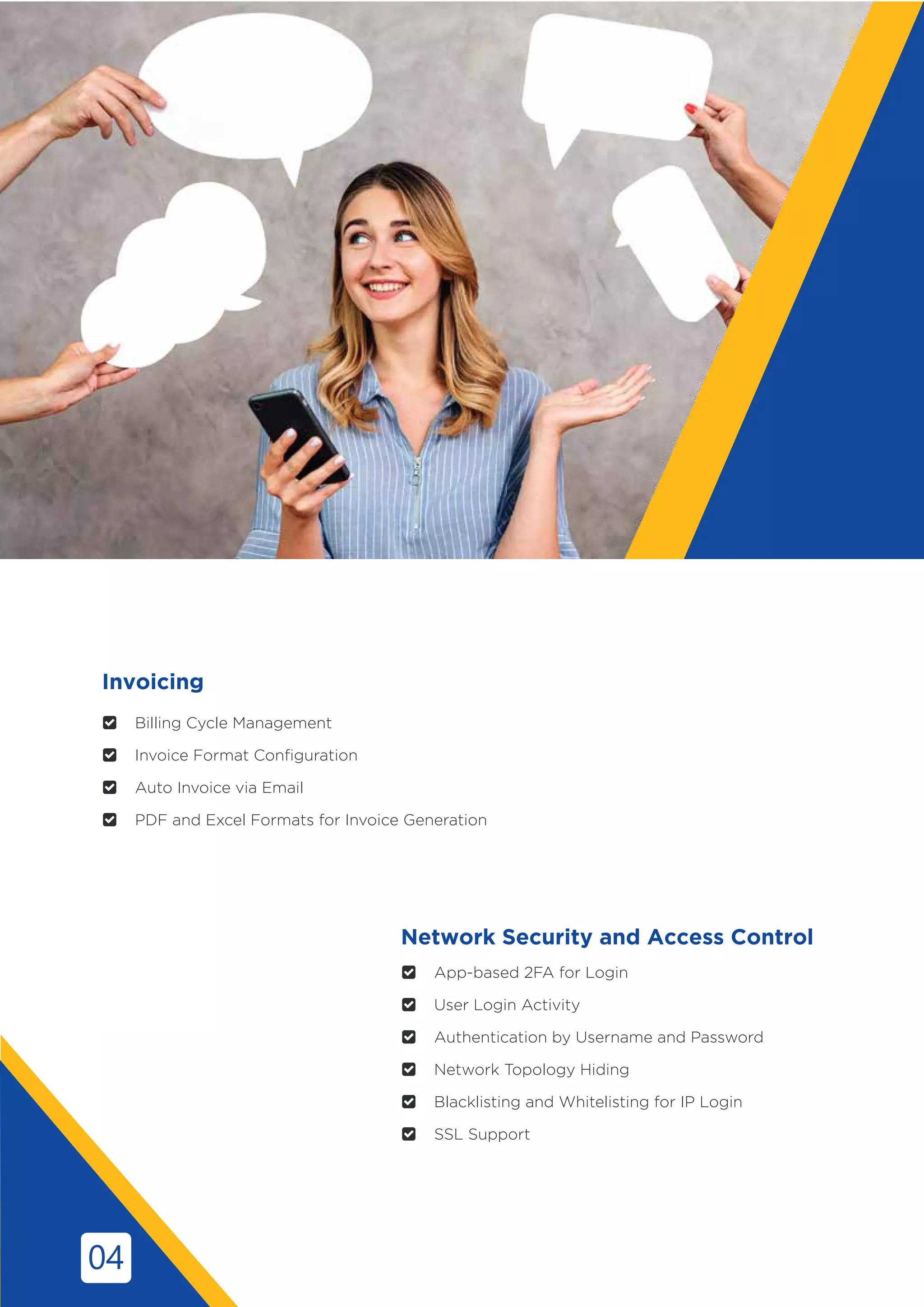  Billing Cycle Management
 Invoice Format Configuration
 Auto Invoice via Email
 PDF and Excel Formats for Invoice Generation
Network Security and Access Control
 App-based 2FA for Login
 User Login Activity
 Authentication by Username and Password
 Network Topology Hiding
 Blacklisting and Whitelisting for IP Login
 SSL Support
Invoicing
04
 