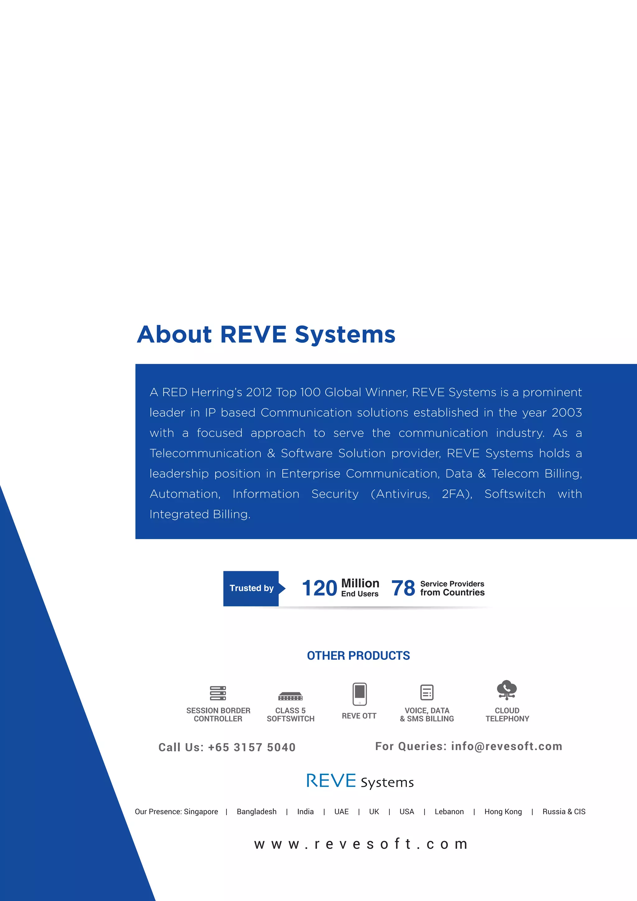 About REVE Systems
A RED Herring’s 2012 Top 100 Global Winner, REVE Systems is a prominent
leader in IP based Communication solutions established in the year 2003
with a focused approach to serve the communication industry. As a
Telecommunication & Software Solution provider, REVE Systems holds a
leadership position in Enterprise Communication, Data & Telecom Billing,
Automation, Information Security (Antivirus, 2FA), Softswitch with
Integrated Billing.
 